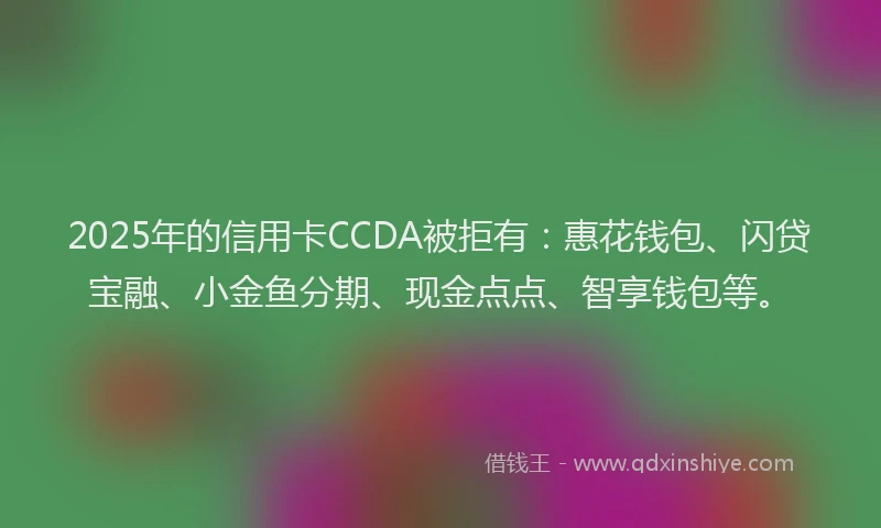 2025年的信用卡CCDA被拒有：惠花钱包、闪贷宝融、小金鱼分期、现金点点、智享钱包等。