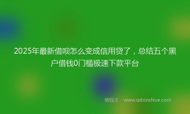 2025年最新借呗怎么变成信用贷了，总结五个黑户借钱0门槛极速下款平台