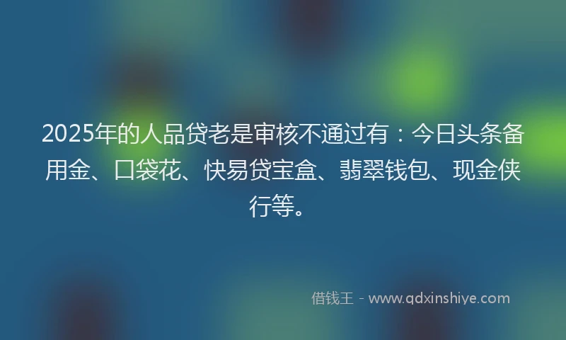 2025年的人品贷老是审核不通过有：今日头条备用金、口袋花、快易贷宝盒、翡翠钱包、现金侠行等。