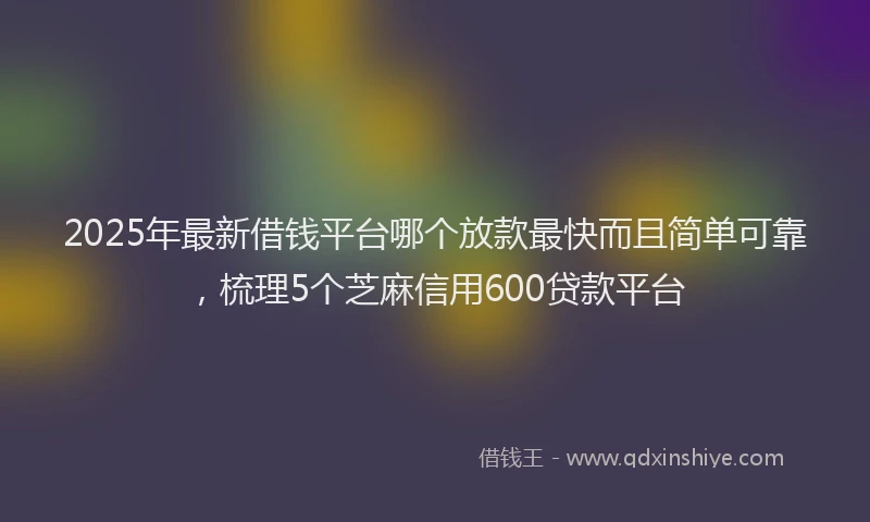 2025年最新借钱平台哪个放款最快而且简单可靠，梳理5个芝麻信用600贷款平台