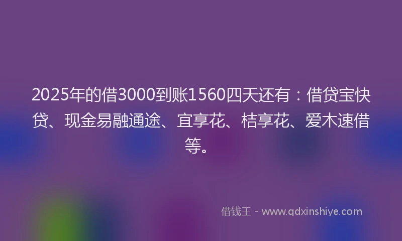 2025年的借3000到账1560四天还有：借贷宝快贷、现金易融通途、宜享花、桔享花、爱木速借等。
