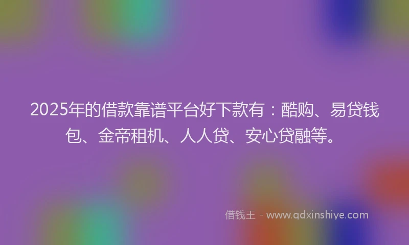 2025年的借款靠谱平台好下款有：酷购、易贷钱包、金帝租机、人人贷、安心贷融等。