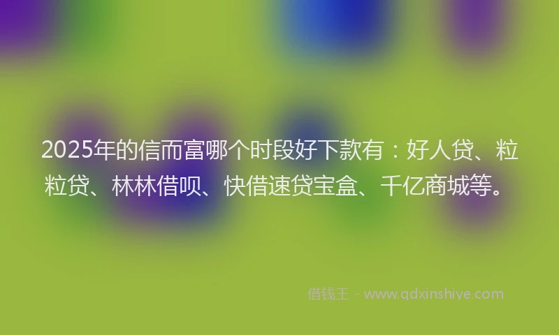 2025年的信而富哪个时段好下款有：好人贷、粒粒贷、林林借呗、快借速贷宝盒、千亿商城等。