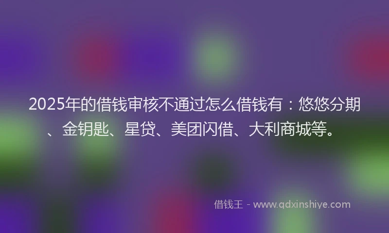 2025年的借钱审核不通过怎么借钱有：悠悠分期、金钥匙、星贷、美团闪借、大利商城等。