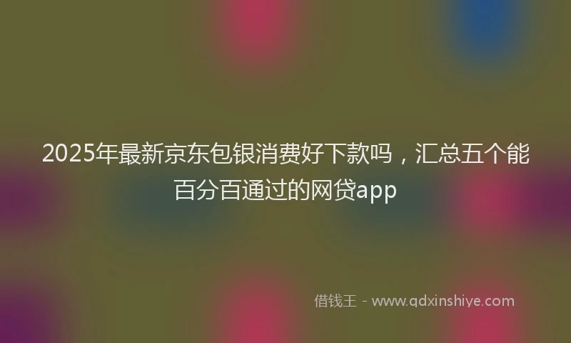 2025年最新京东包银消费好下款吗，汇总五个能百分百通过的网贷app