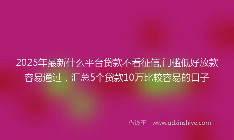 2025年最新什么平台贷款不看征信,门槛低好放款容易通过，汇总5个贷款10万比较容易的口子