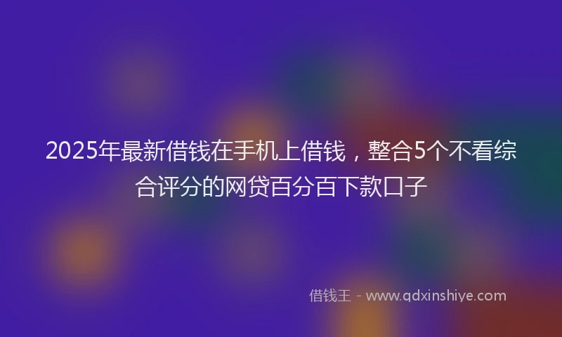 2025年最新借钱在手机上借钱，整合5个不看综合评分的网贷百分百下款口子