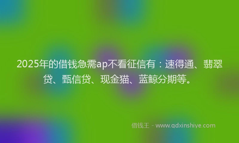 2025年的借钱急需ap不看征信有：速得通、翡翠贷、甄信贷、现金猫、蓝鲸分期等。