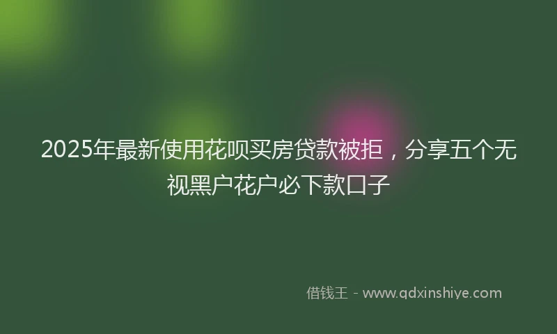 2025年最新使用花呗买房贷款被拒，分享五个无视黑户花户必下款口子
