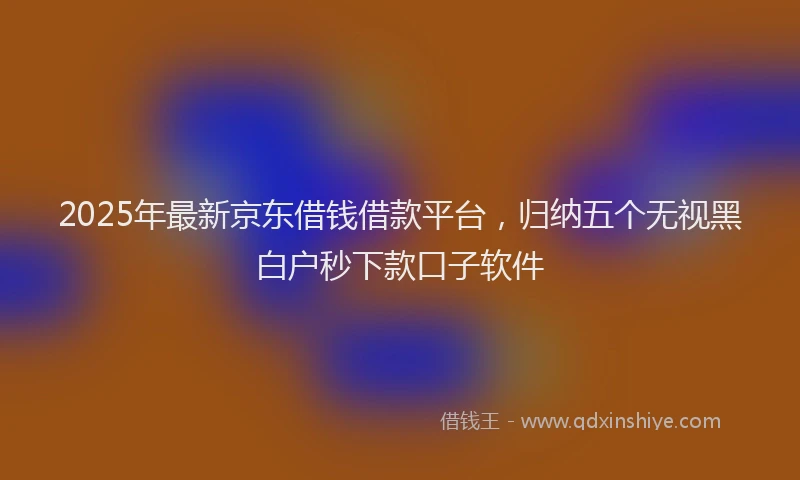 2025年最新京东借钱借款平台，归纳五个无视黑白户秒下款口子软件