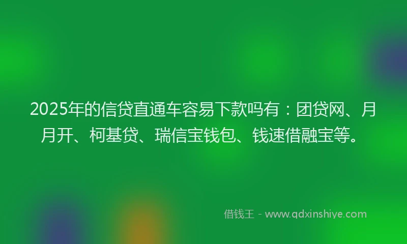 2025年的信贷直通车容易下款吗有：团贷网、月月开、柯基贷、瑞信宝钱包、钱速借融宝等。