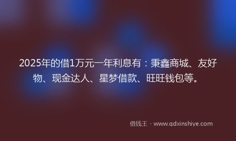 2025年的借1万元一年利息有：秉鑫商城、友好物、现金达人、星梦借款、旺旺钱包等。