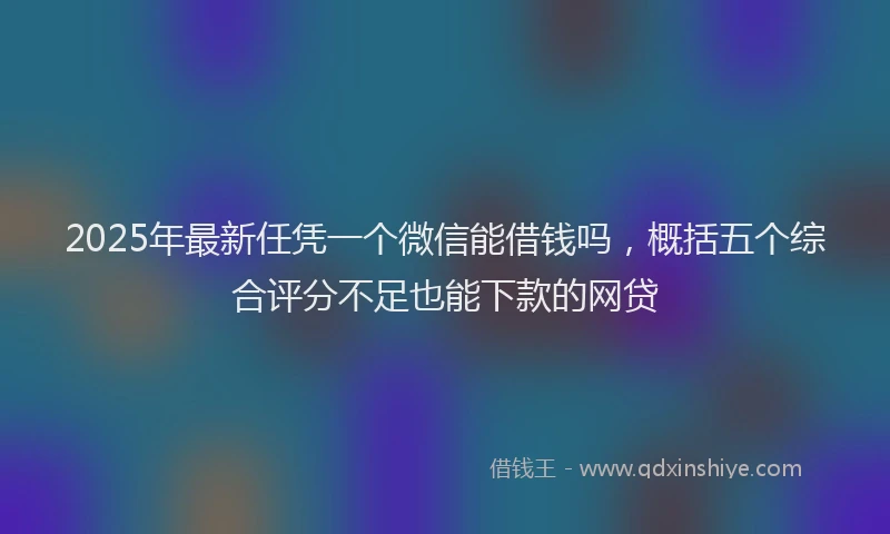 2025年最新任凭一个微信能借钱吗，概括五个综合评分不足也能下款的网贷