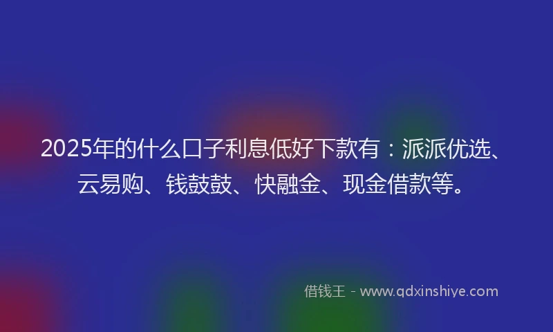 2025年的什么口子利息低好下款有：派派优选、云易购、钱鼓鼓、快融金、现金借款等。