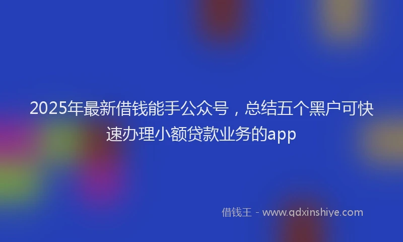 2025年最新借钱能手公众号，总结五个黑户可快速办理小额贷款业务的app