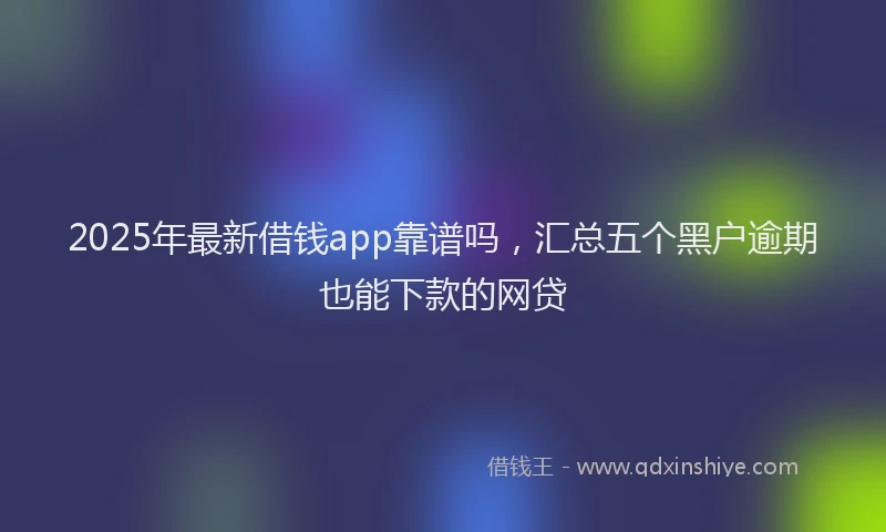 2025年最新借钱app靠谱吗，汇总五个黑户逾期也能下款的网贷