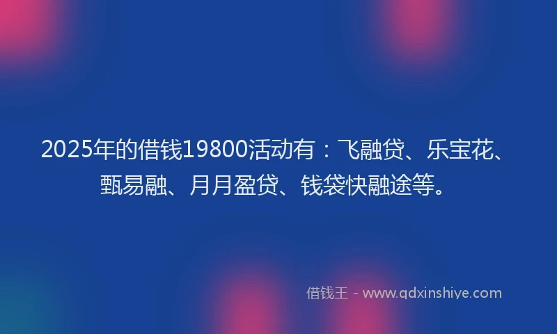 2025年的借钱19800活动有：飞融贷、乐宝花、甄易融、月月盈贷、钱袋快融途等。