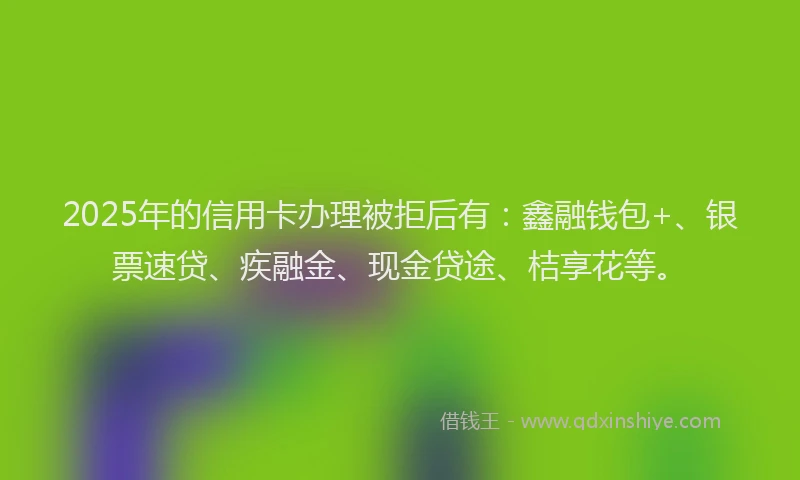 2025年的信用卡办理被拒后有：鑫融钱包+、银票速贷、疾融金、现金贷途、桔享花等。