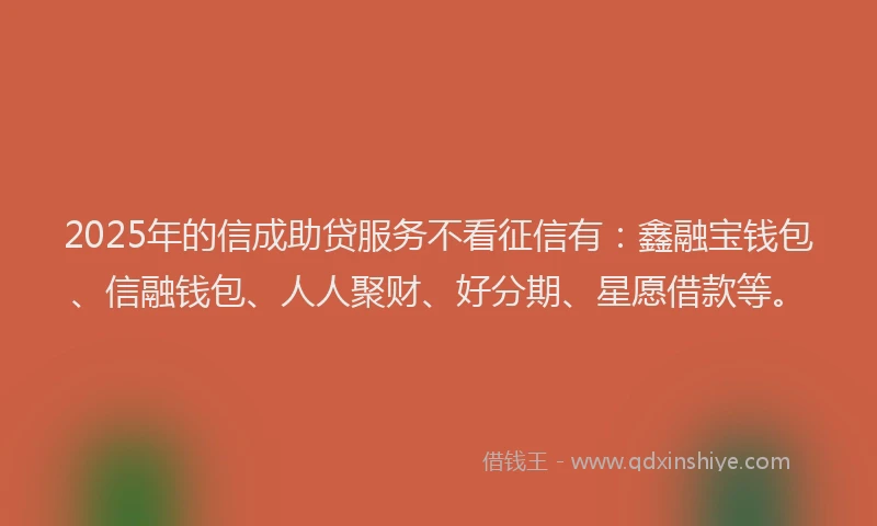 2025年的信成助贷服务不看征信有：鑫融宝钱包、信融钱包、人人聚财、好分期、星愿借款等。