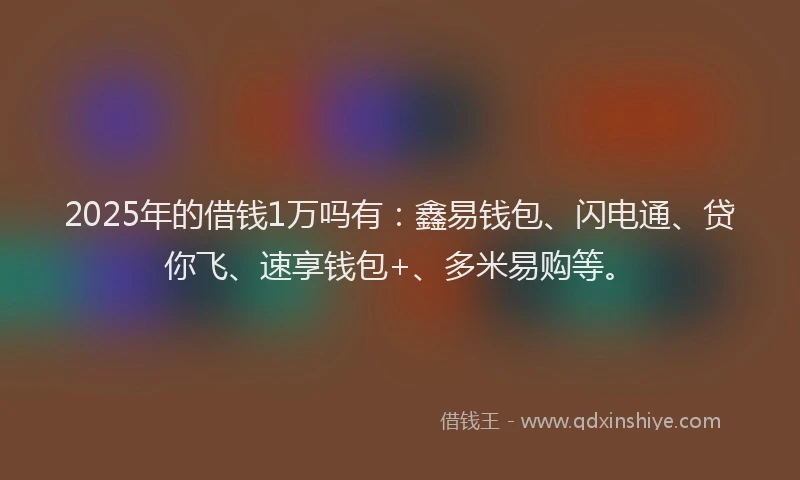 2025年的借钱1万吗有：鑫易钱包、闪电通、贷你飞、速享钱包+、多米易购等。