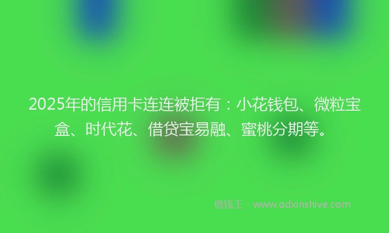 2025年的信用卡连连被拒有：小花钱包、微粒宝盒、时代花、借贷宝易融、蜜桃分期等。