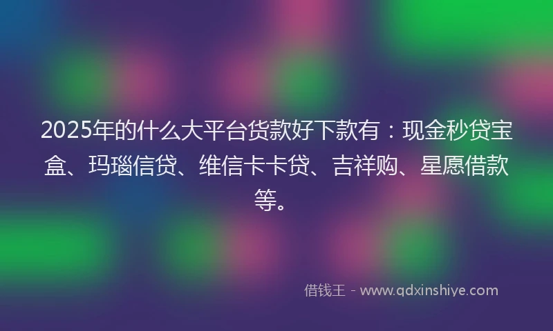 2025年的什么大平台货款好下款有：现金秒贷宝盒、玛瑙信贷、维信卡卡贷、吉祥购、星愿借款等。