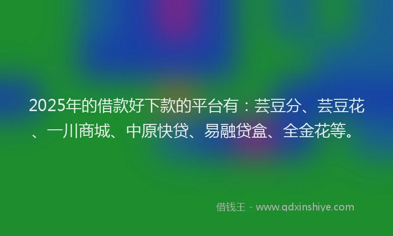 2025年的借款好下款的平台有：芸豆分、芸豆花、一川商城、中原快贷、易融贷盒、全金花等。