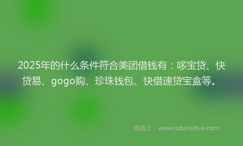 2025年的什么条件符合美团借钱有：哆宝贷、快贷易、gogo购、珍珠钱包、快借速贷宝盒等。