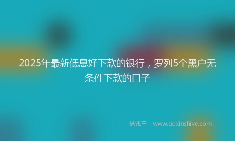 2025年最新低息好下款的银行，罗列5个黑户无条件下款的口子