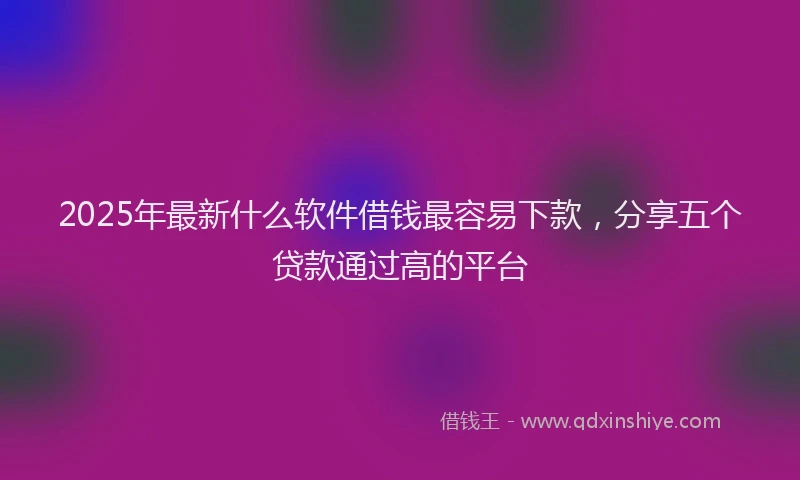 2025年最新什么软件借钱最容易下款，分享五个贷款通过高的平台