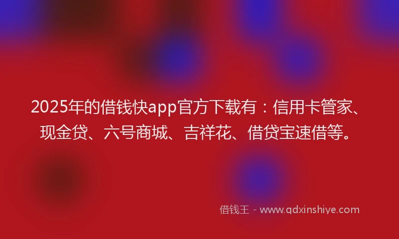 2025年的借钱快app官方下载有：信用卡管家、现金贷、六号商城、吉祥花、借贷宝速借等。