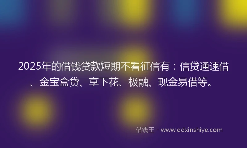 2025年的借钱贷款短期不看征信有：信贷通速借、金宝盒贷、享下花、极融、现金易借等。