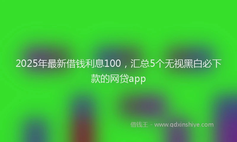 2025年最新借钱利息100，汇总5个无视黑白必下款的网贷app
