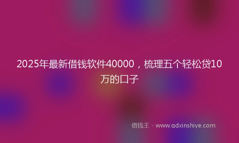 2025年最新借钱软件40000，梳理五个轻松贷10万的口子