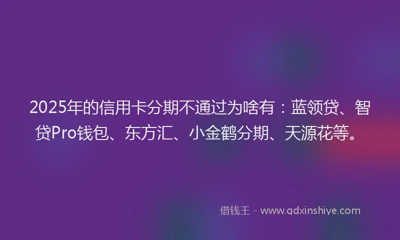 2025年的信用卡分期不通过为啥有：蓝领贷、智贷Pro钱包、东方汇、小金鹤分期、天源花等。