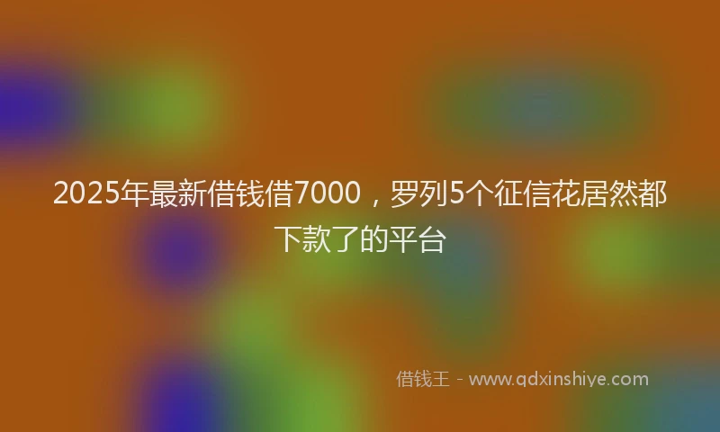 2025年最新借钱借7000，罗列5个征信花居然都下款了的平台