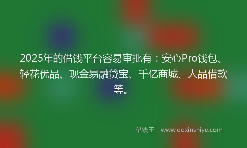 2025年的借钱平台容易审批有：安心Pro钱包、轻花优品、现金易融贷宝、千亿商城、人品借款等。