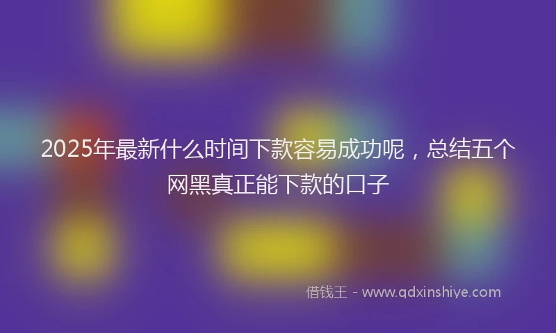 2025年最新什么时间下款容易成功呢，总结五个网黑真正能下款的口子