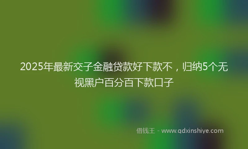 2025年最新交子金融贷款好下款不，归纳5个无视黑户百分百下款口子