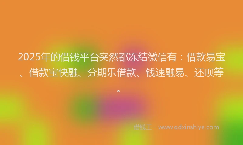 2025年的借钱平台突然都冻结微信有：借款易宝、借款宝快融、分期乐借款、钱速融易、还呗等。