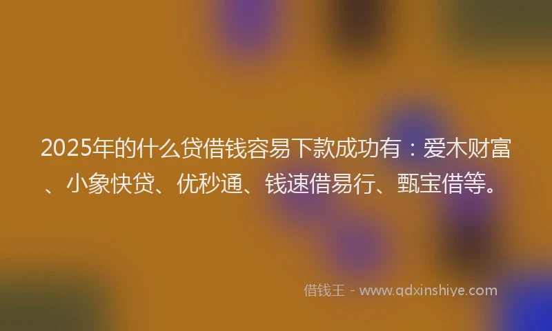 2025年的什么贷借钱容易下款成功有：爱木财富、小象快贷、优秒通、钱速借易行、甄宝借等。