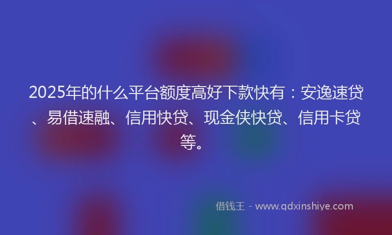 2025年的什么平台额度高好下款快有：安逸速贷、易借速融、信用快贷、现金侠快贷、信用卡贷等。