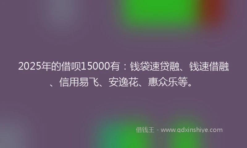 2025年的借呗15000有：钱袋速贷融、钱速借融、信用易飞、安逸花、惠众乐等。