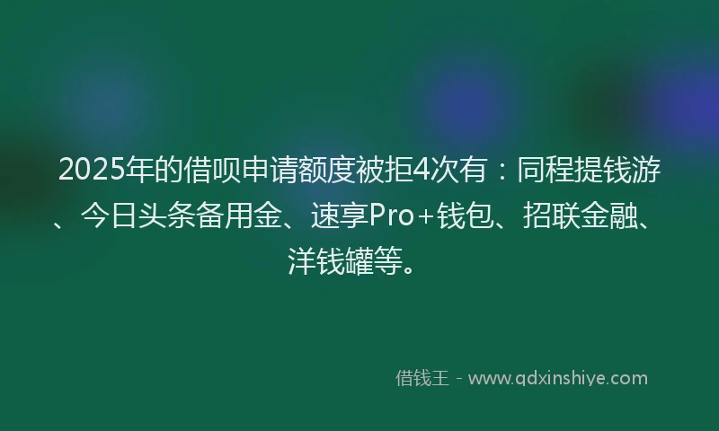 2025年的借呗申请额度被拒4次有：同程提钱游、今日头条备用金、速享Pro+钱包、招联金融、洋钱罐等。