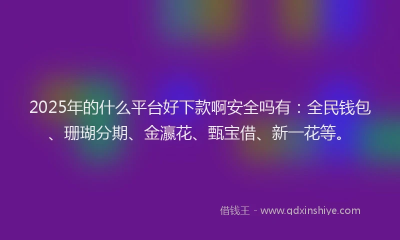 2025年的什么平台好下款啊安全吗有：全民钱包、珊瑚分期、金瀛花、甄宝借、新一花等。