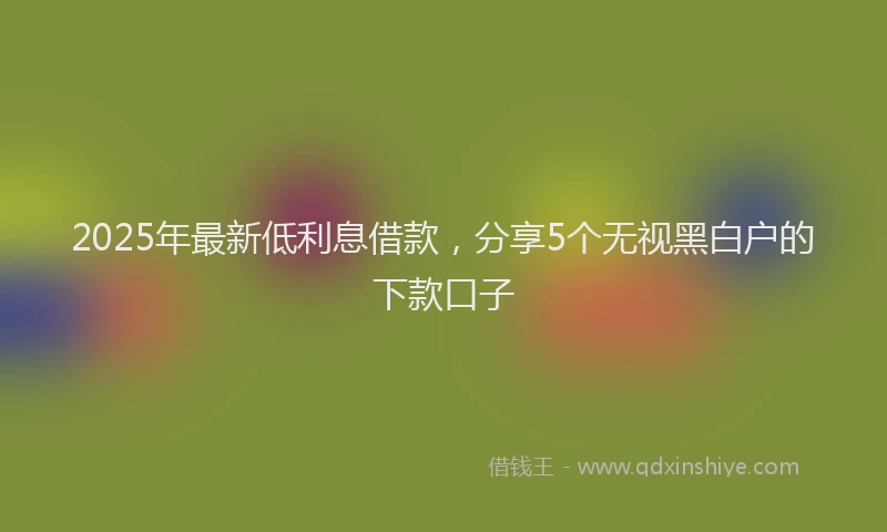 2025年最新低利息借款，分享5个无视黑白户的下款口子