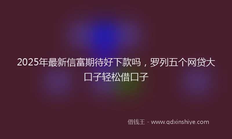 2025年最新信富期待好下款吗，罗列五个网贷大口子轻松借口子