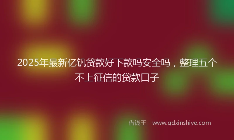2025年最新亿钒贷款好下款吗安全吗，整理五个不上征信的贷款口子
