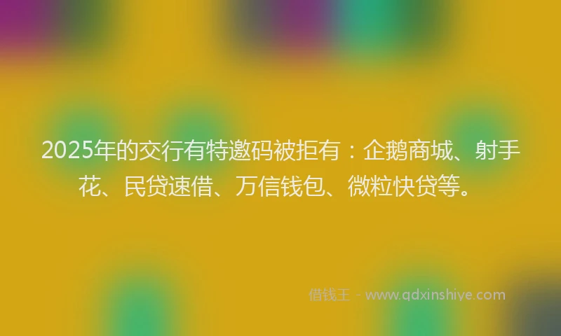 2025年的交行有特邀码被拒有：企鹅商城、射手花、民贷速借、万信钱包、微粒快贷等。