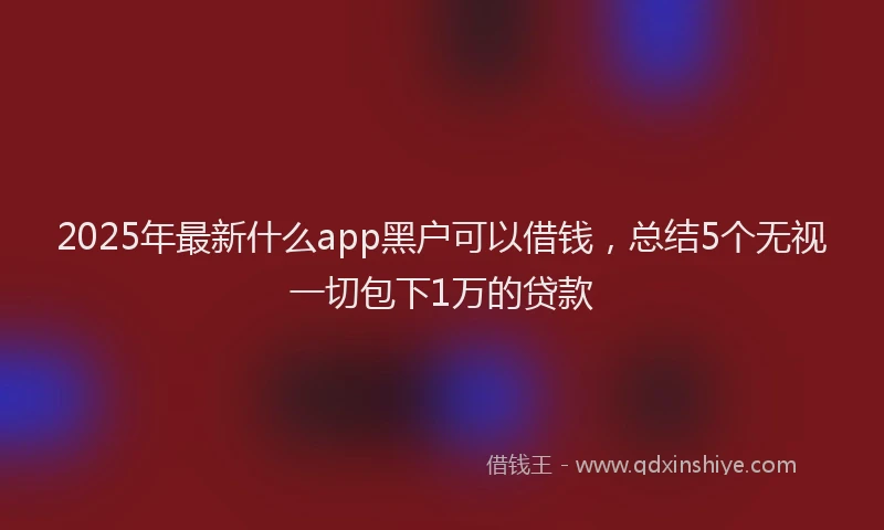 2025年最新什么app黑户可以借钱，总结5个无视一切包下1万的贷款